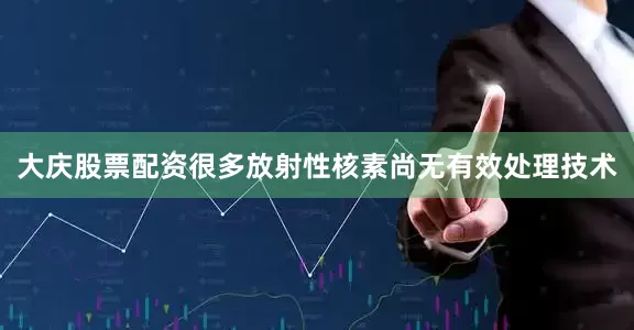 大庆股票配资很多放射性核素尚无有效处理技术