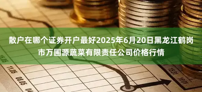 散户在哪个证券开户最好2025年6月20日黑龙江鹤岗市万圃源蔬菜有限责任公司价格行情