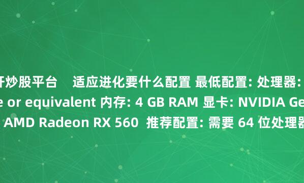 杠杆炒股平台    适应进化要什么配置 最低配置: 处理器: 3.0 GHz Dual Core or equivalent 内存: 4 GB RAM 显卡: NVIDIA GeForce GTX 1050 / AMD Radeon RX 560  推荐配置: 需要 64 位处理器和操作系统 操作系统: Windows 10  处理器: 3.2 GHz Quad Core or equivalen