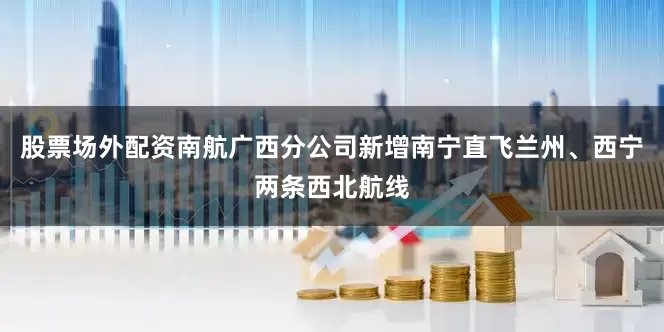 股票场外配资南航广西分公司新增南宁直飞兰州、西宁两条西北航线