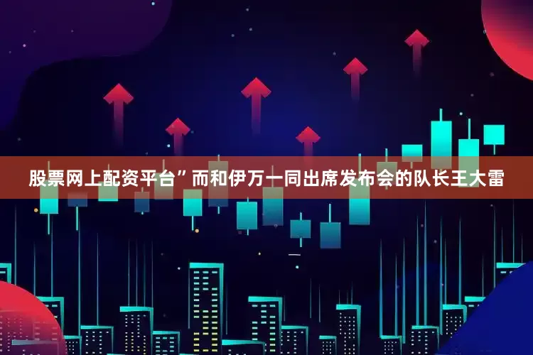 股票网上配资平台”　　而和伊万一同出席发布会的队长王大雷