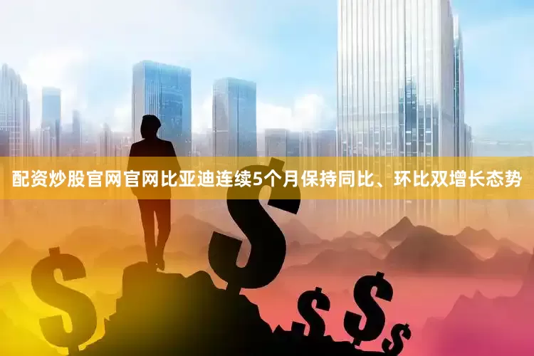 配资炒股官网官网比亚迪连续5个月保持同比、环比双增长态势