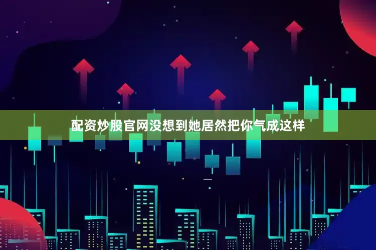 配资炒股官网没想到她居然把你气成这样
