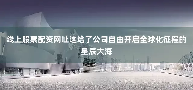 线上股票配资网址这给了公司自由开启全球化征程的星辰大海