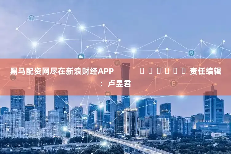 黑马配资网尽在新浪财经APP            						责任编辑：卢昱君
