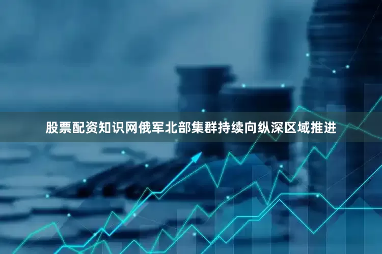 股票配资知识网俄军北部集群持续向纵深区域推进