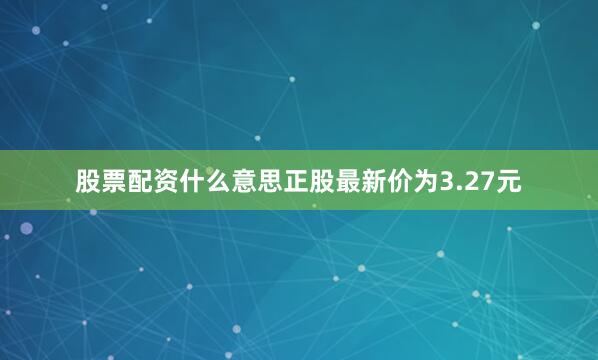 股票配资什么意思正股最新价为3.27元