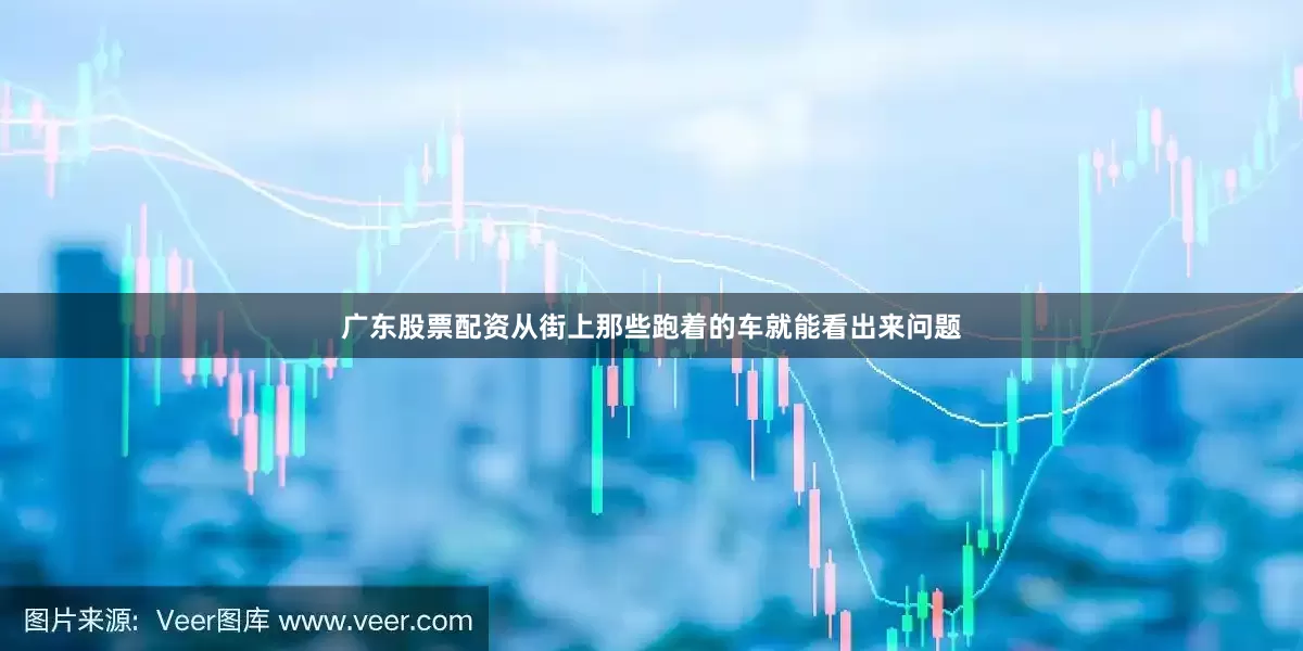 广东股票配资从街上那些跑着的车就能看出来问题