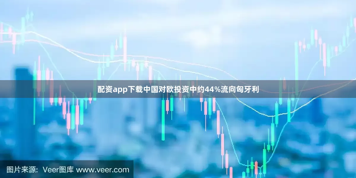 配资app下载中国对欧投资中约44%流向匈牙利