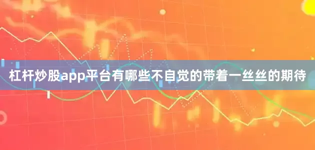 杠杆炒股app平台有哪些不自觉的带着一丝丝的期待